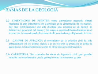 RAMAS DE LA GEOLOGIA
2.2- CIMENTACIÓN DE PUENTES: como antecedente necesario deberá
recalcarse la gran importancia de la geología en la cimentación de los puentes.
Por muy científicamente que esté diseñada una columna de un puente, en
definitiva el peso total del puente y las cargas a soporta deberán descansar en el
terreno por lo tanto depende directamente de los estudios geológicos del terreno.
2.3- CAMPOS DE AVIACIÓN: el crecimiento de la aviación civil ha sido
extraordinario en los últimos siglos; y es en este por su extensión en donde la
geología no es tan determinante como en otros tipos de construcciones.
2.4- CARRETERAS: Son contadas las obras de ingeniería civil que guardan
relación tan estrechamente con la geología como las carreteras ya que
 