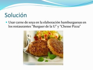 Solución
 Usar carne de soya en la elaboración hamburguesas en
los restaurantes “Burguer de la U” y “Chesse Pizza”
 