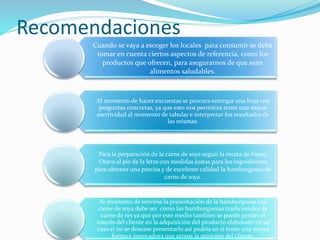 Recomendaciones
Cuando se vaya a escoger los locales para consumir se debe
tomar en cuenta ciertos aspectos de referencia, como los
productos que ofrecen, para asegurarnos de que sean
alimentos saludables.
Al momento de hacer encuestas se procura entregar una hoja con
preguntas concretas, ya que esto nos permitirá tener una mayor
asertividad al momento de tabular e interpretar los resultados de
las mismas.
Para la preparación de la carne de soya seguir la receta de Fanny
Otavo al pie de la letra con medidas justas para los ingredientes
para obtener una precisa y de excelente calidad la hamburguesa de
carne de soya.
Al momento de servirse la presentación de la hamburguesa con
carne de soya debe ser como las hamburguesas tradicionales de
carne de res ya que por este medio también se puede perder el
interés del cliente en la adquisición del producto elaborado en su
caso si no se desease presentarlo así podría en si tener una nueva
forma e innovadora que atrape la atención del cliente.
 