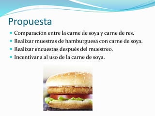 Propuesta
 Comparación entre la carne de soya y carne de res.
 Realizar muestras de hamburguesa con carne de soya.
 Realizar encuestas después del muestreo.
 Incentivar a al uso de la carne de soya.
 