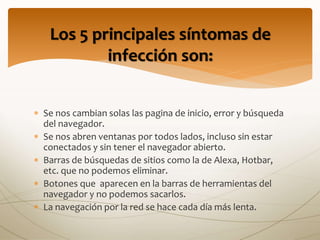  Se nos cambian solas las pagina de inicio, error y búsqueda
del navegador.
 Se nos abren ventanas por todos lados, incluso sin estar
conectados y sin tener el navegador abierto.
 Barras de búsquedas de sitios como la de Alexa, Hotbar,
etc. que no podemos eliminar.
 Botones que aparecen en la barras de herramientas del
navegador y no podemos sacarlos.
 La navegación por la red se hace cada día más lenta.
Los 5 principales síntomas de
infección son:
 