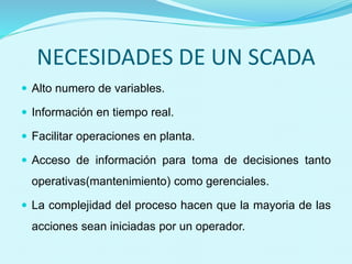 NECESIDADES DE UN SCADA 
 Alto numero de variables. 
 Información en tiempo real. 
 Facilitar operaciones en planta. 
 Acceso de información para toma de decisiones tanto 
operativas(mantenimiento) como gerenciales. 
 La complejidad del proceso hacen que la mayoria de las 
acciones sean iniciadas por un operador. 
 