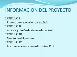 INFORMACION DEL PROYECTO 
CAPITULO I 
Proceso de elaboración de alcohol. 
CAPITULO II 
Análisis y diseño de sistema de control. 
CAPITULO III 
Monitoreo del proceso. 
CAPITULO IV 
Instrumentación y lazos de control PID. 
 