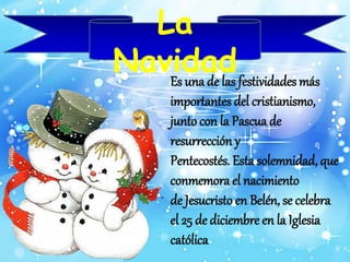 La 
Navidad 
Es una de las festividades más 
importantes del cristianismo, 
junto con la Pascua de 
resurrección y 
Pentecostés. Esta solemnidad, que 
conmemora el nacimiento 
de Jesucristo en Belén, se celebra 
el 25 de diciembre en la Iglesia 
católica 
 