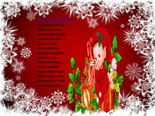 SOPA LE DIERO AL NIÑO 
Sopa le dieron al Niño, 
no se la quiso comer, 
y como estaba tan dulce, 
se la comió San José. 
Vamos al Portal, 
con su resplandor, 
que salga la luna llena, 
y el hermoso sol, 
ella nos alumbrará, 
con su resplandor. 
Alegría, alegría, alegría, 
alegría, alegría y placer, 
esta noche nace el Niño, 
en el Portal de Belén. 
 