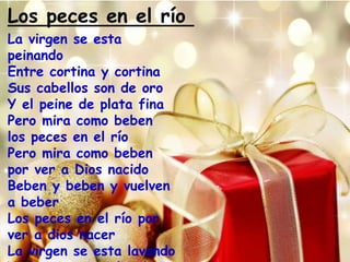 Los peces en el río 
La virgen se esta 
peinando 
Entre cortina y cortina 
Sus cabellos son de oro 
Y el peine de plata fina 
Pero mira como beben 
los peces en el río 
Pero mira como beben 
por ver a Dios nacido 
Beben y beben y vuelven 
a beber 
Los peces en el río por 
ver a dios nacer 
La virgen se esta lavando 
Y el romero tendiendo 
 