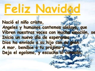 Feliz Navidad 
Nació el niño cristo, 
Angeles y humanos cantemos aleluya, que 
Vibren nuestras voces con mucha emoción, se 
Inicia un nuevo día de esperanza. 
Dios ha enviado a su hijo con su gran 
A mor. bendice a tu prójimo y 
Deja el egoísmo, y escucha al corazón. 
 