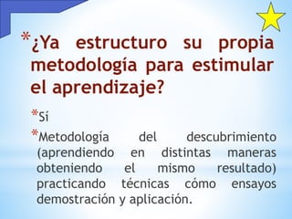 *¿Ya estructuro su propia
metodología para estimular
el aprendizaje?
*Sí
*Metodología del descubrimiento
(aprendiendo en distintas maneras
obteniendo el mismo resultado)
practicando técnicas cómo ensayos
demostración y aplicación.
 