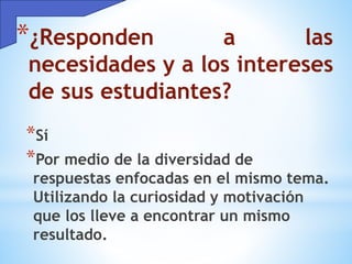 *¿Responden a las
necesidades y a los intereses
de sus estudiantes?
*Sí
*Por medio de la diversidad de
respuestas enfocadas en el mismo tema.
Utilizando la curiosidad y motivación
que los lleve a encontrar un mismo
resultado.
 