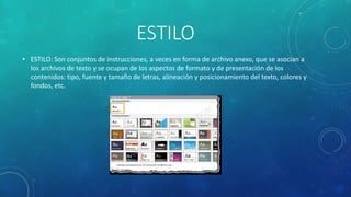ESTILO
• ESTILO: Son conjuntos de instrucciones, a veces en forma de archivo anexo, que se asocian a
los archivos de texto y se ocupan de los aspectos de formato y de presentación de los
contenidos: tipo, fuente y tamaño de letras, alineación y posicionamiento del texto, colores y
fondos, etc.
 