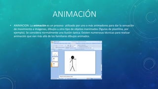 ANIMACIÓN
• ANIMACION: La animación es un proceso utilizado por uno o más animadores para dar la sensación
de movimiento a imágenes, dibujos u otro tipo de objetos inanimados (figuras de plastilina, por
ejemplo). Se considera normalmente una ilusión óptica. Existen numerosas técnicas para realizar
animación que van más allá de los familiares dibujos animados.
 