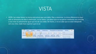 VISTA
• VISTA: Las vistas tienen la misma estructura que una tabla: filas y columnas. La única diferencia es que
sólo se almacena de ellas la definición, no los datos. Los datos que se recuperan mediante una consulta
a una vista se presentarán igual que los de una tabla. De hecho, si no se sabe que se está trabajando
con una vista, nada hace suponer que es así
 