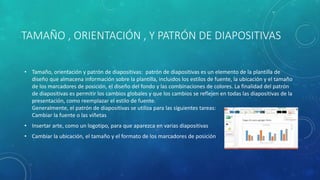 TAMAÑO , ORIENTACIÓN , Y PATRÓN DE DIAPOSITIVAS
• Tamaño, orientación y patrón de diapositivas: patrón de diapositivas es un elemento de la plantilla de
diseño que almacena información sobre la plantilla, incluidos los estilos de fuente, la ubicación y el tamaño
de los marcadores de posición, el diseño del fondo y las combinaciones de colores. La finalidad del patrón
de diapositivas es permitir los cambios globales y que los cambios se reflejen en todas las diapositivas de la
presentación, como reemplazar el estilo de fuente.
Generalmente, el patrón de diapositivas se utiliza para las siguientes tareas:
Cambiar la fuente o las viñetas
• Insertar arte, como un logotipo, para que aparezca en varias diapositivas
• Cambiar la ubicación, el tamaño y el formato de los marcadores de posición
 