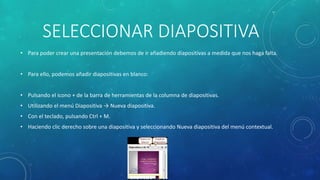 SELECCIONAR DIAPOSITIVA
• Para poder crear una presentación debemos de ir añadiendo diapositivas a medida que nos haga falta.
• Para ello, podemos añadir diapositivas en blanco:
• Pulsando el icono + de la barra de herramientas de la columna de diapositivas.
• Utilizando el menú Diapositiva → Nueva diapositiva.
• Con el teclado, pulsando Ctrl + M.
• Haciendo clic derecho sobre una diapositiva y seleccionando Nueva diapositiva del menú contextual.
 