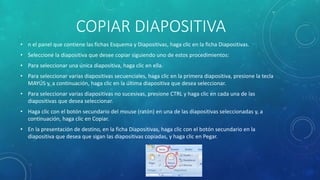 COPIAR DIAPOSITIVA
• n el panel que contiene las fichas Esquema y Diapositivas, haga clic en la ficha Diapositivas.
• Seleccione la diapositiva que desee copiar siguiendo uno de estos procedimientos:
• Para seleccionar una única diapositiva, haga clic en ella.
• Para seleccionar varias diapositivas secuenciales, haga clic en la primera diapositiva, presione la tecla
MAYÚS y, a continuación, haga clic en la última diapositiva que desea seleccionar.
• Para seleccionar varias diapositivas no sucesivas, presione CTRL y haga clic en cada una de las
diapositivas que desea seleccionar.
• Haga clic con el botón secundario del mouse (ratón) en una de las diapositivas seleccionadas y, a
continuación, haga clic en Copiar.
• En la presentación de destino, en la ficha Diapositivas, haga clic con el botón secundario en la
diapositiva que desea que sigan las diapositivas copiadas, y haga clic en Pegar.
 