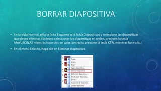 BORRAR DIAPOSITIVA
• En la vista Normal, elija la ficha Esquema o la ficha Diapositivas y seleccione las diapositivas
que desea eliminar. (Si desea seleccionar las diapositivas en orden, presione la tecla
MAYÚSCULAS mientras hace clic; en caso contrario, presione la tecla CTRL mientras hace clic.)
• En el menú Edición, haga clic en Eliminar diapositiva.
 