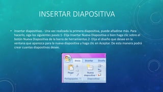 INSERTAR DIAPOSITIVA
• Insertar diapositivas.- Una vez realizada la primera diapositiva, puede añadirse más. Para
hacerlo, siga los siguientes pasos:1- Elija Insertar Nueva Diapositiva o bien haga clic sobre el
botón Nueva Diapositiva de la barra de herramientas.2- Elija el diseño que desee en la
ventana que aparezca para la nueva diapositiva y haga clic en Aceptar. De esta manera podrá
crear cuantas diapositivas desee.
 
