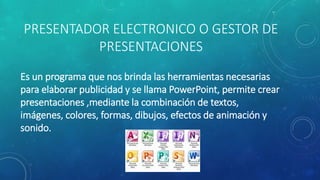 PRESENTADOR ELECTRONICO O GESTOR DE
PRESENTACIONES
Es un programa que nos brinda las herramientas necesarias
para elaborar publicidad y se llama PowerPoint, permite crear
presentaciones ,mediante la combinación de textos,
imágenes, colores, formas, dibujos, efectos de animación y
sonido.
 