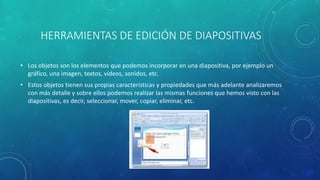 HERRAMIENTAS DE EDICIÓN DE DIAPOSITIVAS
• Los objetos son los elementos que podemos incorporar en una diapositiva, por ejemplo un
gráfico, una imagen, textos, vídeos, sonidos, etc.
• Estos objetos tienen sus propias características y propiedades que más adelante analizaremos
con más detalle y sobre ellos podemos realizar las mismas funciones que hemos visto con las
diapositivas, es decir, seleccionar, mover, copiar, eliminar, etc.
 