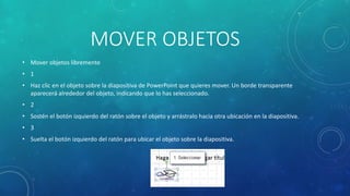 MOVER OBJETOS
• Mover objetos libremente
• 1
• Haz clic en el objeto sobre la diapositiva de PowerPoint que quieres mover. Un borde transparente
aparecerá alrededor del objeto, indicando que lo has seleccionado.
• 2
• Sostén el botón izquierdo del ratón sobre el objeto y arrástralo hacia otra ubicación en la diapositiva.
• 3
• Suelta el botón izquierdo del ratón para ubicar el objeto sobre la diapositiva.
 