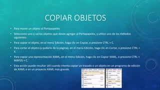COPIAR OBJETOS
• Para mover un objeto al Portapapeles
• Seleccione uno o varios objetos que desee agregar al Portapapeles, y utilice uno de los métodos
siguientes:
• Para copiar el objeto, en el menú Edición, haga clic en Copiar, o presione CTRL + C.
• Para cortar el objeto (y quitarlo de la página), en el menú Edición, haga clic en Cortar, o presione CTRL +
X.
• Para copiar una representación XAML, en el menú Edición, haga clic en Copiar XAML, o presione CTRL +
MAYÚS + C.
• Esta acción puede resultar útil cuando intenta copiar un trazado o un objeto en un programa de edición
de XAML o en un proyecto XAML más grande.
 