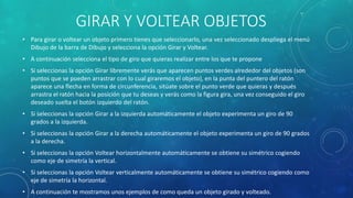 GIRAR Y VOLTEAR OBJETOS
• Para girar o voltear un objeto primero tienes que seleccionarlo, una vez seleccionado despliega el menú
Dibujo de la barra de Dibujo y selecciona la opción Girar y Voltear.
• A continuación selecciona el tipo de giro que quieras realizar entre los que te propone
• Si seleccionas la opción Girar libremente verás que aparecen puntos verdes alrededor del objetos (son
puntos que se pueden arrastrar con lo cual giraremos el objeto), en la punta del puntero del ratón
aparece una flecha en forma de circunferencia, sitúate sobre el punto verde que quieras y después
arrastra el ratón hacia la posición que tu deseas y verás como la figura gira, una vez conseguido el giro
deseado suelta el botón izquierdo del ratón.
• Si seleccionas la opción Girar a la izquierda automáticamente el objeto experimenta un giro de 90
grados a la izquierda.
• Si seleccionas la opción Girar a la derecha automáticamente el objeto experimenta un giro de 90 grados
a la derecha.
• Si seleccionas la opción Voltear horizontalmente automáticamente se obtiene su simétrico cogiendo
como eje de simetría la vertical.
• Si seleccionas la opción Voltear verticalmente automáticamente se obtiene su simétrico cogiendo como
eje de simetría la horizontal.
• A continuación te mostramos unos ejemplos de como queda un objeto girado y volteado.
 