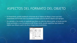 ASPECTOS DEL FORMATO DEL OBJETO
• En PowerPoint, puede establecer el formato de un objeto de dibujo y hacer que esas
propiedades de formato sean las predeterminadas para los demás objetos que agregue.
• Por ejemplo, si ha creado un cuadrado que tiene un color de relleno verde, un borde azul de
líneas punteadas y una transparencia del 50 por ciento, puede especificar que todos los
objetos que dibuje a partir de ahora tengan esas propiedades.
 