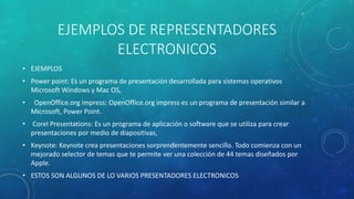 EJEMPLOS DE REPRESENTADORES
ELECTRONICOS
• EJEMPLOS
• Power point: Es un programa de presentación desarrollada para sistemas operativos
Microsoft Windows y Mac OS,
• OpenOffice.org impress: OpenOffice.org impress es un programa de presentación similar a
Microsoft, Power Point.
• Corel Presentations: Es un programa de aplicación o software que se utiliza para crear
presentaciones por medio de diapositivas,
• Keynote: Keynote crea presentaciones sorprendentemente sencillo. Todo comienza con un
mejorado selector de temas que te permite ver una colección de 44 temas diseñados por
Apple.
• ESTOS SON ALGUNOS DE LO VARIOS PRESENTADORES ELECTRONICOS
 