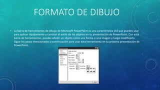 FORMATO DE DIBUJO
• La barra de herramientas de dibujo de Microsoft PowerPoint es una característica útil que puedes usar
para aplicar rápidamente y cambiar el estilo de los objetos en tu presentación de PowerPoint. Con esta
barra de herramientas, puedes añadir un objeto como una forma o una imagen y luego modificarlo.
Sigue los pasos mencionados a continuación para usar esta herramienta en tu próxima presentación de
PowerPoint.
 