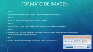 FORMATO DE IMAGEN
• Paso 1:
• En la diapositiva, selecciona la imagen a la que quieras aplicarle es estilo.
• Paso 2:
• En la cinta de opciones, selecciona la pestaña Formato.
• Paso 3:
• Haz clic en Más. Luego, suelta la flecha para visualizar todos los estilos de imagen.
• Paso 4:
• Mueve el cursor del ratón sobre cada uno de los estilos de imagen, para que puedas tener una pre
visualización del estilo de la diapositiva.
• Paso 5:
• Haz clic sobre el estilo de imagen que quieres aplicar a tu diapositiva.
 