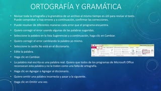 ORTOGRAFÍA Y GRAMÁTICA
• Revisar toda la ortografía y la gramática de un archivo al mismo tiempo es útil para revisar el texto.
Puede comprobar si hay errores y a continuación, confirmar las correcciones.
• Puede resolver de diferentes maneras cada error que el programa encuentra.
• Quiero corregir el error usando algunas de las palabras sugeridas.
• Seleccione la palabra en la lista Sugerencias y a continuación, haga clic en Cambiar.
• Quiero corregir el error cambiando la palabra yo mismo.
• Seleccione la casilla No está en el diccionario.
• Edite la palabra.
• Haga clic en Cambiar.
• La palabra mal escrita es una palabra real. Quiero que todos de los programas de Microsoft Office
reconozcan esta palabra y no la traten como una falta de ortografía.
• Haga clic en Agregar o Agregar al diccionario.
• Quiero omitir una palabra incorrecta y pasar a la siguiente.
• Haga clic en Omitir una vez.
 
