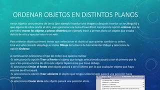 ORDENAR OBJETOS EN DISTINTOS PLANOS
varios objetos unos encima de otros (por ejemplo insertar una imagen y después insertar un rectángulo) y
que alguno de ellos oculte al otro, para gestionar ese tema PowerPoint incorpora la opción ordenar que te
permitirá mover los objetos a planos distintos por ejemplo traer a primer plano un objeto que estaba
detrás de otro y que por eso no se veía.
Para ordenar objetos primero tienes que seleccionar el objeto al que quieras cambiar su orden.
Una vez seleccionado despliega el menú Dibujo de la barra de herramientas Dibujo y selecciona la
opción Ordenar.
A continuación selecciona el tipo de orden que quieras realizar
-Si seleccionas la opción Traer al frente el objeto que tengas seleccionado pasará a ser el primero por lo
que si los pones encima de otro este objeto tapará a los que tiene debajo.
-Si seleccionas Enviar al fondo este objeto pasará a ser el último por lo que cualquier objeto que haya
encima de él lo tapará.
-Si seleccionas la opción Traer adelante el objeto que tengas seleccionado pasará una posición hacia
adelante.
-Si seleccionas Enviar atrás este objeto pasará una posición atrás.
 