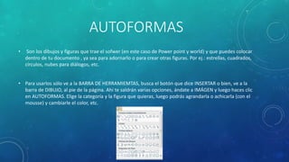 AUTOFORMAS
• Son los dibujos y figuras que trae el sofwer (en este caso de Power point y world) y que puedes colocar
dentro de tu documento , ya sea para adornarlo o para crear otras figuras. Por ej.: estrellas, cuadrados,
círculos, nubes para diálogos, etc.
• Para usarlos sólo ve a la BARRA DE HERRAMIEMTAS, busca el botón que dice INSERTAR o bien, ve a la
barra de DIBUJO, al pie de la página. Ahí te saldrán varias opciones, ándate a IMÁGEN y luego haces clic
en AUTOFORMAS. Elige la categoría y la figura que quieras, luego podrás agrandarla o achicarla (con el
mousse) y cambiarle el color, etc.
 