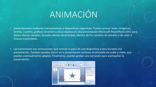 ANIMACIÓN
• presentaciones mediante transparencias o diapositivas urgenticas. Puedes animar texto, imágenes,
formas, cuadros, gráficos SmartArt y otros objetos en una presentación Microsoft PowerPoint 2015 para
darles efectos visuales, incluido efectos de principio, efectos de fin, cambios de tamaño o de color e
incluso movimiento.
• Las transiciones son animaciones que marcan el paso de una diapositiva a otra durante una
presentación. También puedes incluir en la presentación archivos multimedia de audio y vídeo, que
puedes eventualmente adaptar. Finalmente, puedes grabar una narración para acompañar la
presentación.
 