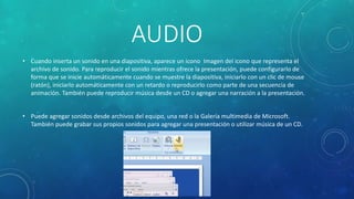 AUDIO
• Cuando inserta un sonido en una diapositiva, aparece un icono Imagen del icono que representa el
archivo de sonido. Para reproducir el sonido mientras ofrece la presentación, puede configurarlo de
forma que se inicie automáticamente cuando se muestre la diapositiva, iniciarlo con un clic de mouse
(ratón), iniciarlo automáticamente con un retardo o reproducirlo como parte de una secuencia de
animación. También puede reproducir música desde un CD o agregar una narración a la presentación.
• Puede agregar sonidos desde archivos del equipo, una red o la Galería multimedia de Microsoft.
También puede grabar sus propios sonidos para agregar una presentación o utilizar música de un CD.
 
