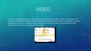 VIDEO
• o necesitas ningún otro programa para convertir tu presentación en vídeo. Desde el propio programa
puedes hacerlo fácilmente. Desde PowerPoint 2010, cuando hayas terminado la presentación y la hayas
guardado, ve a Archivo > Guardar y enviar y allí haz clic en Crear un vídeo. Desde PowerPoint 2013,
tendrás que ir a Archivo > Exportar > Crear un vídeo.
 