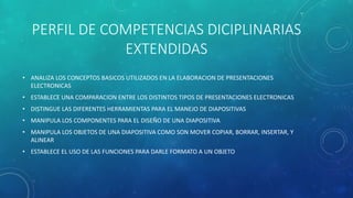 PERFIL DE COMPETENCIAS DICIPLINARIAS
EXTENDIDAS
• ANALIZA LOS CONCEPTOS BASICOS UTILIZADOS EN LA ELABORACION DE PRESENTACIONES
ELECTRONICAS
• ESTABLECE UNA COMPARACION ENTRE LOS DISTINTOS TIPOS DE PRESENTACIONES ELECTRONICAS
• DISTINGUE LAS DIFERENTES HERRAMIENTAS PARA EL MANEJO DE DIAPOSITIVAS
• MANIPULA LOS COMPONENTES PARA EL DISEÑO DE UNA DIAPOSITIVA
• MANIPULA LOS OBJETOS DE UNA DIAPOSITIVA COMO SON MOVER COPIAR, BORRAR, INSERTAR, Y
ALINEAR
• ESTABLECE EL USO DE LAS FUNCIONES PARA DARLE FORMATO A UN OBJETO
 