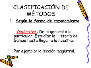 CLASIFICACIÓN DE
MÉTODOS
1. Según la forma de razonamiento:
- Deductivo : De lo general a lo
particular: Estudiar la Historia de
Galicia hasta llegar a la nuestra.
Por ejemplo: la lección magistral.
 