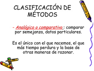 CLASIFICACIÓN DE
MÉTODOS
- Analógico o comparativo : comparar
por semejanza, datos particulares.
Es el único con el que nacemos, el que
más tiempo perdura y la base de
otras maneras de razonar.
 
