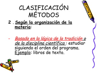 CLASIFICACIÓN
MÉTODOS
2 . Según la organización de la
materia:
- Basado en la lógica de la tradición o
de la disciplina científica : estudiar
siguiendo el orden del programa.
Ejemplo: libros de texto.
 