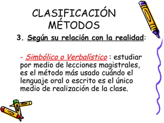 CLASIFICACIÓN
MÉTODOS
3. Según su relación con la realidad:
- Simbólico o Verbalístico : estudiar
por medio de lecciones magistrales,
es el método más usado cuándo el
lenguaje oral o escrito es el único
medio de realización de la clase.
 