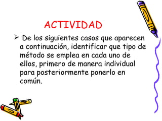 ACTIVIDAD
 De los siguientes casos que aparecen
a continuación, identificar que tipo de
método se emplea en cada uno de
ellos, primero de manera individual
para posteriormente ponerlo en
común.
 