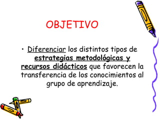 OBJETIVO
• Diferenciar los distintos tipos de
estrategias metodológicas y
recursos didácticos que favorecen la
transferencia de los conocimientos al
grupo de aprendizaje.
 