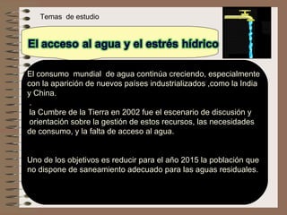     Temas  de estudio El consumo  mundial  de agua continúa creciendo, especialmente  con la aparición de nuevos países industrializados ,como la India  y China.   . la Cumbre de la Tierra en 2002 fue el escenario de discusión y orientación sobre la gestión de estos recursos, las necesidades  de consumo, y la falta de acceso al agua.  Uno de los objetivos es reducir para el año 2015 la población que  no dispone de saneamiento adecuado para las aguas residuales. 