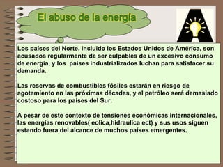 Los países del Norte, incluido los Estados Unidos de América, son  acusados regularmente de ser culpables de un excesivo consumo  de energía, y los  países industrializados luchan para satisfacer su  demanda.  Las reservas de combustibles fósiles estarán en riesgo de  agotamiento en las próximas décadas, y el petróleo será demasiado  costoso para los países del Sur. A pesar de este contexto de tensiones económicas internacionales,  las energías renovables( eolica,hidraulica ect) y sus usos siguen  estando fuera del alcance de muchos países emergentes. 