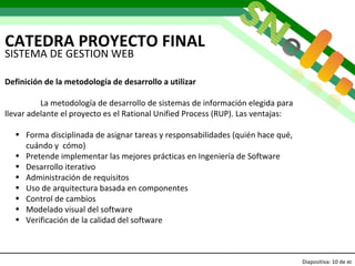 CATEDRA PROYECTO FINAL Diapositiva:   de  40 SISTEMA DE GESTION WEB Definición de la metodología de desarrollo a utilizar La metodología de desarrollo de sistemas de información elegida para llevar adelante el proyecto es el Rational Unified Process (RUP). Las ventajas: Forma disciplinada de asignar tareas y responsabilidades (quién hace qué, cuándo y  cómo) Pretende implementar las mejores prácticas en Ingeniería de Software Desarrollo iterativo Administración de requisitos Uso de arquitectura basada en componentes Control de cambios Modelado visual del software Verificación de la calidad del software 