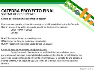 CATEDRA PROYECTO FINAL Diapositiva:   de  40 SISTEMA DE GESTION WEB Cálculo de Puntos de Casos de Uso sin ajustar El primer paso para la estimación consiste en el cálculo de los Puntos de Casos de Uso sin ajustar. Este valor, se calcula a partir de la siguiente ecuación:  UUCP = UAW + UUCW Donde: UUCP: Puntos de Casos de Uso sin ajustar UAW: Factor de Peso de los Actores sin ajustar UUCW: Factor de Peso de los Casos de Uso sin ajustar Factor de Peso de los Actores sin ajustar (UAW): Este valor se calcula mediante un análisis de la cantidad de Actores presentes en el sistema y la complejidad de cada uno de ellos. La complejidad de los Actores se establece teniendo en cuenta en primer lugar si se trata de una persona o de otro sistema, y en segundo lugar, la forma en la que el actor interactúa con el sistema.  