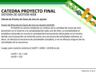 CATEDRA PROYECTO FINAL Diapositiva:   de  40 SISTEMA DE GESTION WEB Cálculo de Puntos de Casos de Uso sin ajustar Factor de Peso de los Casos de Uso sin ajustar (UUCW) El UUCW se calcula mediante un análisis de la cantidad de Casos de Uso presentes en el sistema y la complejidad de cada uno de ellos. La complejidad se establece teniendo en cuenta la cantidad de transacciones efectuadas en el mismo, donde una transacción se entiende como una secuencia de actividades atómica, es decir, se efectúa la secuencia de actividades completa, o no se efectúa ninguna de las actividades de la secuencia.  Luego, para nuestro sistema el UUCP = UAW + UUCW es de: UUCP = 15 + 110  UUCP = 125  