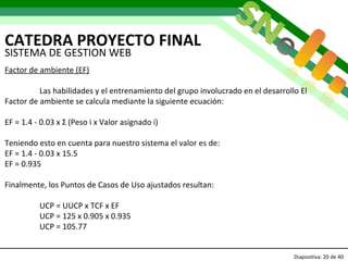 CATEDRA PROYECTO FINAL Diapositiva:   de 40   SISTEMA DE GESTION WEB Factor de ambiente (EF) Las habilidades y el entrenamiento del grupo involucrado en el desarrollo El Factor de ambiente se calcula mediante la siguiente ecuación: EF = 1.4 - 0.03 x Σ (Peso i x Valor asignado i) Teniendo esto en cuenta para nuestro sistema el valor es de: EF = 1.4 - 0.03 x 15.5 EF =   0.935 Finalmente, los Puntos de Casos de Uso ajustados resultan: UCP = UUCP x TCF x EF UCP = 125 x 0.905 x 0.935 UCP = 105.77 