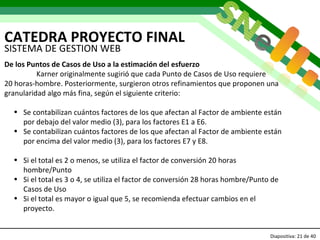 CATEDRA PROYECTO FINAL Diapositiva:   de 40   SISTEMA DE GESTION WEB De los Puntos de Casos de Uso a la estimación del esfuerzo Karner originalmente sugirió que cada Punto de Casos de Uso requiere  20 horas-hombre. Posteriormente, surgieron otros refinamientos que proponen una granularidad algo más fina, según el siguiente criterio:  Se contabilizan cuántos factores de los que afectan al Factor de ambiente están por debajo del valor medio (3), para los factores E1 a E6. Se contabilizan cuántos factores de los que afectan al Factor de ambiente están por encima del valor medio (3), para los factores E7 y E8. Si el total es 2 o menos, se utiliza el factor de conversión 20 horas hombre/Punto Si el total es 3 o 4, se utiliza el factor de conversión 28 horas hombre/Punto de Casos de Uso Si el total es mayor o igual que 5, se recomienda efectuar cambios en el proyecto. 